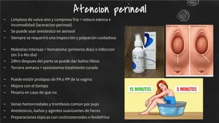 - Limpieza de vulva-ano y compresa fría = reduce edema e
incomodidad (laceracion perineal)
- Se puede usar anestesico en aerosol
- SIempre se requerirá una inspección y palpación cuidadosa
- Molestias intensas = hematoma (primeros dias) o infeccion
(en 3 o 4to dia)
- 24hrs despues del parto se puede dar baños tibios
- Tercera semana = episiotomia totalmente curada
- Puede existir prolapso de PA o PP de la vagina
- Mejora con el tiempo
- Pesario en caso de que no
- Venas hemorroidales y trombosis común por pujo
- Anestesicos, baños y agentes suavizantes de heces
- Preparaciones tópicas con corticosteroides o fenilefrina
Atencion perineal
 