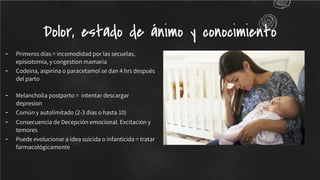 - Primeros días = incomodidad por las secuelas,
episiotomia, y congestion mamaria
- Codeina, aspirina o paracetamol se dan 4 hrs después
del parto
- Melancholia postparto = intentar descargar
depresion
- Común y autolimitado (2-3 dias o hasta 10)
- Consecuencia de Decepción emocional. Excitación y
temores
- Puede evolucionar a idea suicida o infanticida = tratar
farmacológicamente
Dolor, estado de ánimo y conocimiento
 