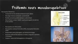 Neuropatias Obstetricas
- Compresión de los nervios lumbosacros por cabeza
- Neuralgia intensa o sensación acalambrado
- Perdida sensorial, parálisis del pio o caída del pie
- Nervio ﬁbular común = lesión x parto prolongado con piernas
en los estribos
- Neuropatías son infrecuentes
- Neuropatías cutáneas femorales (24%), neuropatias femorales
(14%)
- Nuliparidad, parto prolongado son factores de riesgos
- Duración media de los síntomas (2 meses y rango de 2 semanas
1 18 meses)
- Cesárea = lesión del iliohipogástrico e ilioinguinal
Problemas neuro musculoesqueleticos
 