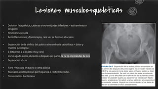 - Dolor en faja pelvica, caderas o extremidades inferiores = estiramiento o
desgarro
- Resonancia ayuda
- Antiinﬂamatorios y ﬁsioterapia, rara vez se forman abscesos
- Separación de la sínﬁsis del pubis o sincondrosis sacroilíaca = dolor y
marcha patologica
- 1-600 prtos a 1-30,000 (muy raro)
- Inicio agudo antes, durante o después del parto, la rx es el estándar de oro
- Separacion >1cm
- Raro = fractura en sacro o rama púbica
- Asociado a osteoporosis por heparina o corticosteroides
- Osteomielitis bacteriana
Lesiones musculoesqueleticas
 