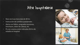 - Rara vez la px dura más de 48 hrs
- Instrucción de cambios puerperales
- Alerta con ﬁebre, sangrados excesivos,
hinchazon, dolor de cabeza, etc.
- Px con cesárea están indicadas 96 hrs de
estadia en hospital
Alta hospitalaria
 