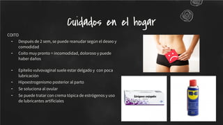 COITO
- Después de 2 sem, se puede reanudar según el deseo y
comodidad
- Coito muy pronto = incomodidad, doloroso y puede
haber daños
- Epitelio vulvovaginal suele estar delgado y con poca
lubricación
- Hipoestrogenismo posterior al parto
- Se soluciona al ovular
- Se puede tratar con crema tópica de estrógenos y uso
de lubricantes artiﬁciales
Cuidados en el hogar
 