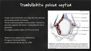 - Surge como extensión a lo largo de vías venosas
que puede causar trombosis
- Venas ováricas pueden involucrarse = drenan la
porción superior del útero = implantación de la
placenta
- El coágulo puede viajar a la VCI o la renal
- Mejoría muy rápida con antibióticos
- Px siguen teniendo ﬁebre
- Conﬁrmación del dx por TC o RM
Tromboflebitis pelvica septica
 