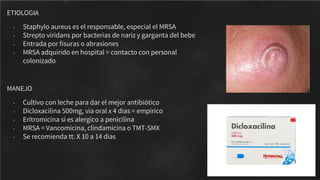 ETIOLOGIA
- Staphylo aureus es el responsable, especial el MRSA
- Strepto viridans por bacterias de nariz y garganta del bebe
- Entrada por ﬁsuras o abrasiones
- MRSA adquirido en hospital = contacto con personal
colonizado
MANEJO
- Cultivo con leche para dar el mejor antibiótico
- Dicloxacilina 500mg, via oral x 4 dias = empirico
- Eritromicina si es alergico a penicilina
- MRSA = Vancomicina, clindamicina o TMT-SMX
- Se recomienda tt. X 10 a 14 dias
 