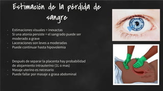 - Estimaciones visuales = inexactas
- Si una atonía persiste = el sangrado puede ser
moderado a grave
- Laceraciones son leves a moderadas
- Puede continuar hasta hipovolemia
- Después de separar la placenta hay probabilidad
de alojamiento intrauterino (1L o mas)
- Masaje uterino es necesario
- Puede fallar por masaje a grasa abdominal
Estimación de la pérdida de
sangre
 