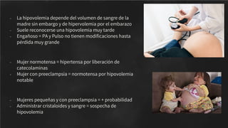 - La hipovolemia depende del volumen de sangre de la
madre sin embargo y de hipervolemia por el embarazo
- Suele reconocerse una hipovolemia muy tarde
- Engañoso = PA y Pulso no tienen modiﬁcaciones hasta
pérdida muy grande
- Mujer normotensa = hipertensa por liberación de
catecolaminas
- Mujer con preeclampsia = normotensa por hipovolemia
notable
- Mujeres pequeñas y con preeclampsia = + probabilidad
- Administrar cristaloides y sangre = sospecha de
hipovolemia
 
