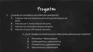 1. ¿Cuando se considera una infección puerperal?
A. Cualquier infección bacteriana del tracto genital después del
parto.
B. Infeccion por S. Aureus después del parto.
C. Infección por Clostridium después del parto.
D. Infección viral por VPH después del parto.
Preguntas
2. ¿Cual terapia es empírica para infecciones pélvicas por Cesárea?
A. Penicilina + Metronidazol
B. Cefalosporina y azitromicina.
C. Clindamicina y gentamicina.
D. Vancomicina y aztreonam
 