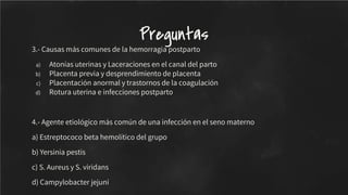 3.- Causas más comunes de la hemorragia postparto
a) Atonías uterinas y Laceraciones en el canal del parto
b) Placenta previa y desprendimiento de placenta
c) Placentación anormal y trastornos de la coagulación
d) Rotura uterina e infecciones postparto
4.- Agente etiológico más común de una infección en el seno materno
a) Estreptococo beta hemolítico del grupo
b) Yersinia pestis
c) S. Aureus y S. viridans
d) Campylobacter jejuni
Preguntas
 
