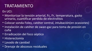 TRATAMIENTO
En UCI:
• Monitorizar la tensión arterial, Fc, Fr, temperatura, gasto
urinario, cuantificar perdida de electrolitos
• Colocar sonda Foley, catéter central, intubación(en ocasiones)
• Instalación de catéter de swan-gaz para toma de presión en
cuña
• Erradicación del foco séptico
• Histerectomía
• Lavado de cavidad
• Drenaje de abscesos residuales
 