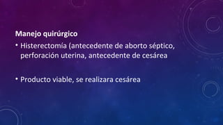 Manejo quirúrgico
• Histerectomía (antecedente de aborto séptico,
perforación uterina, antecedente de cesárea
• Producto viable, se realizara cesárea
 