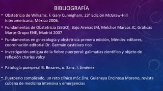 BIBLIOGRAFÍA
• Obstetricia de Williams, F. Gary Cunnigham, 23° Edición McGraw-Hill
Interamericana, México 2006.
• Fundamentos de Obstetricia (SEGO), Bajo Arenas JM, Melchor Marcos JC, Gráficas
Marte-Grupo ENE, Madrid 2007
• Fundamentos en ginecología y obstetricia primera edición, Méndez editores,
coordinación editorial Dr. Germán castelazo rico
• Investigación antigua de la fiebre puerperal: galimatías científico y objeto de
reflexión charles volcy
• Patología puerperal B. Bezares, o. Sanz, I. Jiménez
• Puerperio complicado, un reto clínico mSc.Dra. Guianeya Encinosa Moreno, revista
cubana de medicina intensiva y emergencias
 