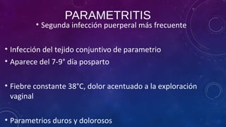 PARAMETRITIS
• Segunda infección puerperal más frecuente
• Infección del tejido conjuntivo de parametrio
• Aparece del 7-9° día posparto
• Fiebre constante 38°C, dolor acentuado a la exploración
vaginal
• Parametrios duros y dolorosos
 