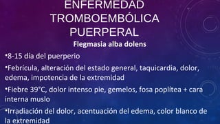 ENFERMEDAD
TROMBOEMBÓLICA
PUERPERAL
Flegmasia alba dolens
•8-15 día del puerperio
•Febrícula, alteración del estado general, taquicardia, dolor,
edema, impotencia de la extremidad
•Fiebre 39°C, dolor intenso pie, gemelos, fosa poplítea + cara
interna muslo
•Irradiación del dolor, acentuación del edema, color blanco de
la extremidad
 