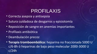 PROFILAXIS
• Correcta asepsia y antisepsia
• Sutura cuidadosa de desgarros y episiotomía
• Reposición de sangre en anemias importantes
• Profilaxis antibiótica
• Deambulación precoz
• Terapia tromboembólica: heparina no fraccionada 5000 U
c/6-8h ó heparinas de bajo peso molecular 2000-3000 U
c/24h
 