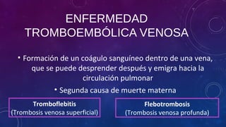 ENFERMEDAD
TROMBOEMBÓLICA VENOSA
• Formación de un coágulo sanguíneo dentro de una vena,
que se puede desprender después y emigra hacia la
circulación pulmonar
• Segunda causa de muerte materna
Tromboflebitis
(Trombosis venosa superficial)
Flebotrombosis
(Trombosis venosa profunda)
 