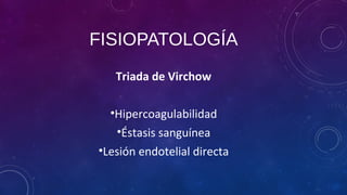 FISIOPATOLOGÍA
Triada de Virchow
•Hipercoagulabilidad
•Éstasis sanguínea
•Lesión endotelial directa
 