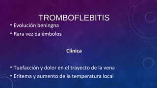 TROMBOFLEBITIS
• Evolución beningna
• Rara vez da émbolos
Clínica
• Tuefacción y dolor en el trayecto de la vena
• Eritema y aumento de la temperatura local
 