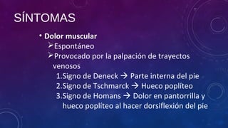 SÍNTOMAS
• Dolor muscular
Espontáneo
Provocado por la palpación de trayectos
venosos
1.Signo de Deneck  Parte interna del pie
2.Signo de Tschmarck  Hueco poplíteo
3.Signo de Homans  Dolor en pantorrilla y
hueco poplíteo al hacer dorsiflexión del pie
 