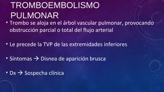 TROMBOEMBOLISMO
PULMONAR
• Trombo se aloja en el árbol vascular pulmonar, provocando
obstrucción parcial o total del flujo arterial
• Le precede la TVP de las extremidades inferiores
• Síntomas  Disnea de aparición brusca
• Dx  Sospecha clínica
 