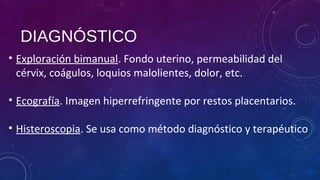 DIAGNÓSTICO
• Exploración bimanual. Fondo uterino, permeabilidad del
cérvix, coágulos, loquios malolientes, dolor, etc.
• Ecografía. Imagen hiperrefringente por restos placentarios.
• Histeroscopia. Se usa como método diagnóstico y terapéutico
 
