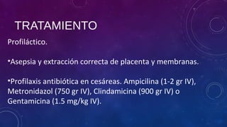 TRATAMIENTO
Profiláctico.
•Asepsia y extracción correcta de placenta y membranas.
•Profilaxis antibiótica en cesáreas. Ampicilina (1-2 gr IV),
Metronidazol (750 gr IV), Clindamicina (900 gr IV) o
Gentamicina (1.5 mg/kg IV).
 