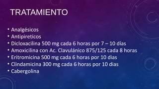 TRATAMIENTO
• Analgésicos
• Antipireticos
• Dicloxacilina 500 mg cada 6 horas por 7 – 10 días
• Amoxicilina con Ac. Clavulánico 875/125 cada 8 horas
• Eritromicina 500 mg cada 6 horas por 10 dias
• Clindamicina 300 mg cada 6 horas por 10 dias
• Cabergolina
 