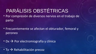 PARÁLISIS OBSTÉTRICAS
• Por compresión de diversos nervios en el trabajo de
parto
• Frecuentemente se afectan el obturador, femoral y
peroneo
• Dx  Por electromiografía y clínica
• Tx  Rehabilitación precoz
 