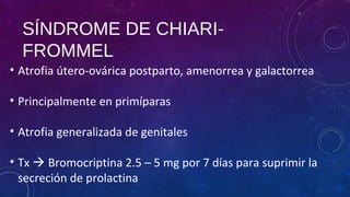 SÍNDROME DE CHIARI-
FROMMEL
• Atrofia útero-ovárica postparto, amenorrea y galactorrea
• Principalmente en primíparas
• Atrofia generalizada de genitales
• Tx  Bromocriptina 2.5 – 5 mg por 7 días para suprimir la
secreción de prolactina
 