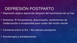 DEPRESIÓN POSTPARTO
• Depresión atípica aparecida después del nacimiento de un hijo
• Síntomas  Decaimiento, desconsuelo, sentimientos de
inadecuación e incapacidad para cuidar del recién nacido
• Comienza entre la 3ra – 4ta semana postparto
• Psicoterapia y antidepresivos
 