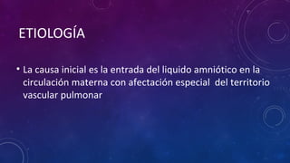 ETIOLOGÍA
• La causa inicial es la entrada del liquido amniótico en la
circulación materna con afectación especial del territorio
vascular pulmonar
 