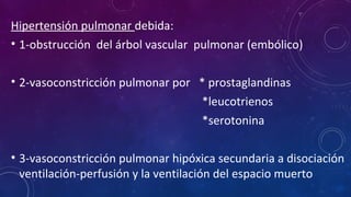 Hipertensión pulmonar debida:
• 1-obstrucción del árbol vascular pulmonar (embólico)
• 2-vasoconstricción pulmonar por * prostaglandinas
*leucotrienos
*serotonina
• 3-vasoconstricción pulmonar hipóxica secundaria a disociación
ventilación-perfusión y la ventilación del espacio muerto
 