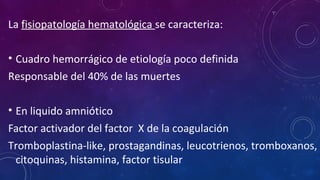 La fisiopatología hematológica se caracteriza:
• Cuadro hemorrágico de etiología poco definida
Responsable del 40% de las muertes
• En liquido amniótico
Factor activador del factor X de la coagulación
Tromboplastina-like, prostagandinas, leucotrienos, tromboxanos,
citoquinas, histamina, factor tisular
 
