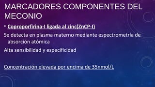 MARCADORES COMPONENTES DEL
MECONIO
• Coproporfirina-I ligada al zinc(ZnCP-I)
Se detecta en plasma materno mediante espectrometría de
absorción atómica
Alta sensibilidad y especificidad
Concentración elevada por encima de 35nmol/L
 