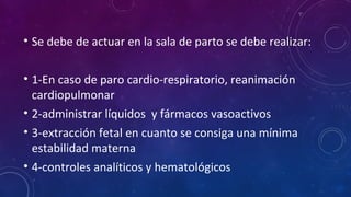 • Se debe de actuar en la sala de parto se debe realizar:
• 1-En caso de paro cardio-respiratorio, reanimación
cardiopulmonar
• 2-administrar líquidos y fármacos vasoactivos
• 3-extracción fetal en cuanto se consiga una mínima
estabilidad materna
• 4-controles analíticos y hematológicos
 