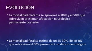 • La mortalidad materna se aproxima al 80% y el 50% que
sobreviven presentan afectación neurológica
permanente posterior
• La mortalidad fetal se estima de un 25-30%, de los RN
que sobreviven el 50% presentará un déficit neurológico
EVOLUCIÓN
 
