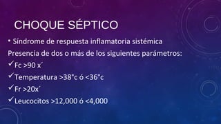 CHOQUE SÉPTICO
• Síndrome de respuesta inflamatoria sistémica
Presencia de dos o más de los siguientes parámetros:
Fc >90 x´
Temperatura >38°c ó <36°c
Fr >20x´
Leucocitos >12,000 ó <4,000
 