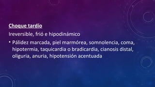 Choque tardío
Ireversible, frió e hipodinámico
• Pálidez marcada, piel marmórea, somnolencia, coma,
hipotermia, taquicardia o bradicardia, cianosis distal,
oliguria, anuria, hipotensión acentuada
 