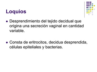 Loquios
 Desprendimiento del tejido decidual que
origina una secreción vaginal en cantidad
variable.
 Consta de eritrocitos, decidua desprendida,
células epiteliales y bacterias.
 
