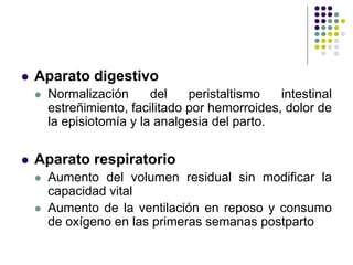  Aparato digestivo
 Normalización del peristaltismo intestinal
estreñimiento, facilitado por hemorroides, dolor de
la episiotomía y la analgesia del parto.
 Aparato respiratorio
 Aumento del volumen residual sin modificar la
capacidad vital
 Aumento de la ventilación en reposo y consumo
de oxígeno en las primeras semanas postparto
 