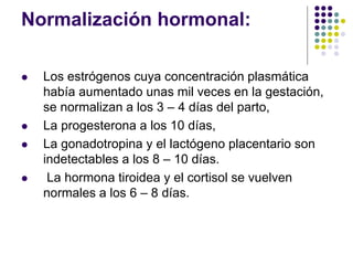 Normalización hormonal:
 Los estrógenos cuya concentración plasmática
había aumentado unas mil veces en la gestación,
se normalizan a los 3 – 4 días del parto,
 La progesterona a los 10 días,
 La gonadotropina y el lactógeno placentario son
indetectables a los 8 – 10 días.
 La hormona tiroidea y el cortisol se vuelven
normales a los 6 – 8 días.
 
