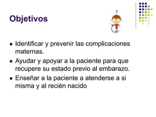 Objetivos
 Identificar y prevenir las complicaciones
maternas.
 Ayudar y apoyar a la paciente para que
recupere su estado previo al embarazo.
 Enseñar a la paciente a atenderse a si
misma y al recién nacido
 