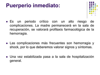 Puerperio inmediato:
 Es un periodo crítico con un alto riesgo de
complicaciones. La madre permanecerá en la sala de
recuperación, se valorará profilaxis farmacológica de la
hemorragia.
 Las complicaciones más frecuentes son hemorragia y
shock, por lo que deberemos valorar signos y síntomas.
 Una vez estabilizada pasa a la sala de hospitalización
general.
 