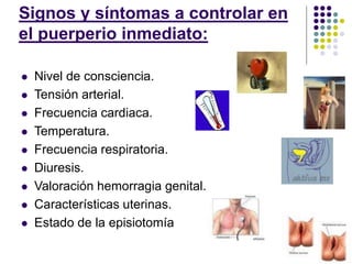 Signos y síntomas a controlar en
el puerperio inmediato:
 Nivel de consciencia.
 Tensión arterial.
 Frecuencia cardiaca.
 Temperatura.
 Frecuencia respiratoria.
 Diuresis.
 Valoración hemorragia genital.
 Características uterinas.
 Estado de la episiotomía
 