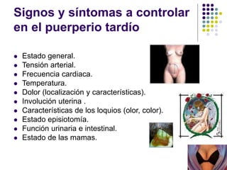 Signos y síntomas a controlar
en el puerperio tardío
 Estado general.
 Tensión arterial.
 Frecuencia cardiaca.
 Temperatura.
 Dolor (localización y características).
 Involución uterina .
 Características de los loquios (olor, color).
 Estado episiotomía.
 Función urinaria e intestinal.
 Estado de las mamas.
 