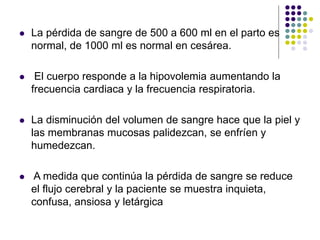  La pérdida de sangre de 500 a 600 ml en el parto es
normal, de 1000 ml es normal en cesárea.
 El cuerpo responde a la hipovolemia aumentando la
frecuencia cardiaca y la frecuencia respiratoria.
 La disminución del volumen de sangre hace que la piel y
las membranas mucosas palidezcan, se enfríen y
humedezcan.
 A medida que continúa la pérdida de sangre se reduce
el flujo cerebral y la paciente se muestra inquieta,
confusa, ansiosa y letárgica
 