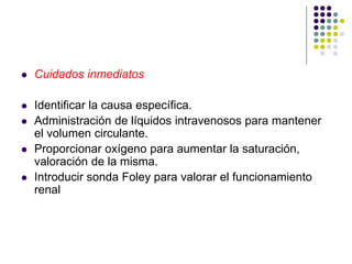  Cuidados inmediatos
 Identificar la causa específica.
 Administración de líquidos intravenosos para mantener
el volumen circulante.
 Proporcionar oxígeno para aumentar la saturación,
valoración de la misma.
 Introducir sonda Foley para valorar el funcionamiento
renal
 
