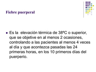 Fiebre puerperal
 Es la elevación térmica de 38ºC o superior,
que se objetive en al menos 2 ocasiones,
controlando a las pacientes al menos 4 veces
al día y que acontezca pasadas las 24
primeras horas, en los 10 primeros días del
puerperio.
 