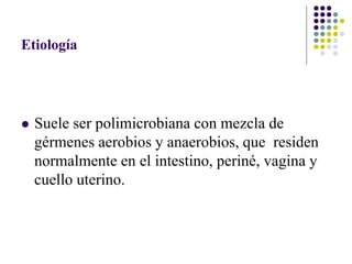 Etiología
 Suele ser polimicrobiana con mezcla de
gérmenes aerobios y anaerobios, que residen
normalmente en el intestino, periné, vagina y
cuello uterino.
 