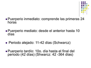 Puerperio inmediato: comprende las primeras 24
horas
Puerperio mediato: desde el anterior hasta 10
días
 Periodo alejado: 11-42 días (Schwarcz)
Puerperio tardío: 10o. día hasta el final del
periodo (42 días) (Shwarcz: 42 -364 días)
 