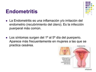 Endometritis
 La Endometritis es una inflamación y/o irritación del
endometrio (recubrimiento del útero). Es la infección
puerperal más común.
 Los síntomas surgen del 1º al 5º día del puerperio.
Aparece más frecuentemente en mujeres a las que se
practica cesárea.
 